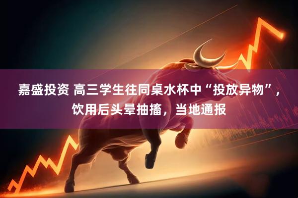 嘉盛投资 高三学生往同桌水杯中“投放异物”，饮用后头晕抽搐，当地通报